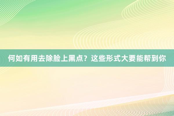 何如有用去除脸上黑点？这些形式大要能帮到你