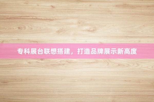 专科展台联想搭建，打造品牌展示新高度