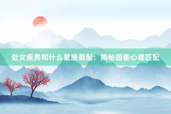 处女座男和什么星座最配：揭秘圆善心理匹配