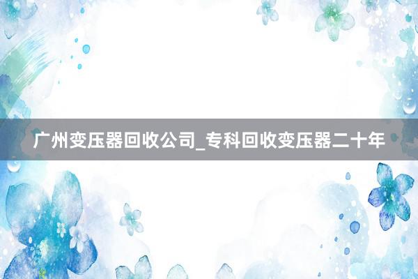 广州变压器回收公司_专科回收变压器二十年